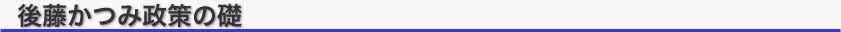 タイトル：後藤かつみ　政策の礎