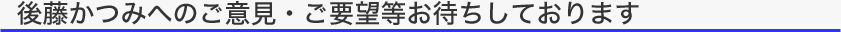 タイトル：後藤かつみへのご意見・ご要望